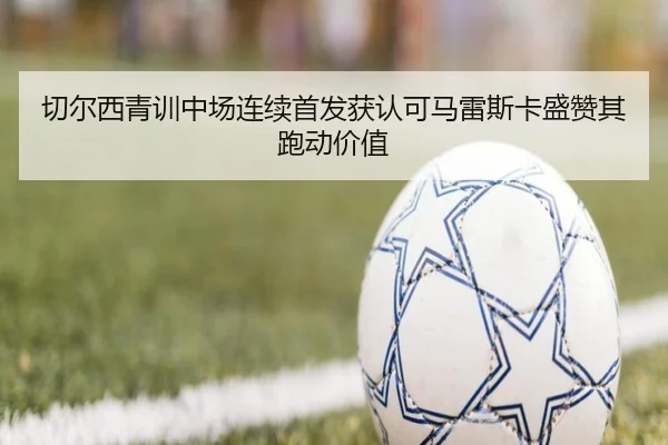 切尔西青训中场连续首发获认可马雷斯卡盛赞其跑动价值